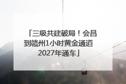 三级共建破局！会昌到赣州1小时黄金通道2027年通车