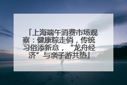上海端午消费市场观察：健康粽走俏，传统习俗添新意，“龙舟经济”与亲子游共热