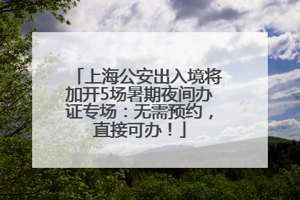 上海公安出入境将加开5场暑期夜间办证专场：无需预约，直接可办！