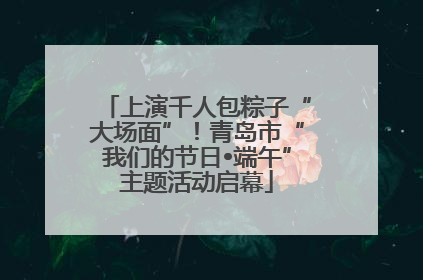 上演千人包粽子“大场面”！青岛市“我们的节日•端午”主题活动启幕