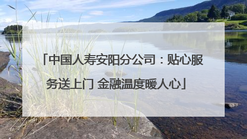 中国人寿安阳分公司：贴心服务送上门 金融温度暖人心