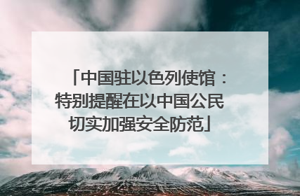 中国驻以色列使馆：特别提醒在以中国公民切实加强安全防范