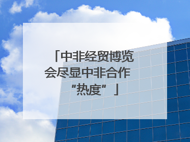 中非经贸博览会尽显中非合作“热度”