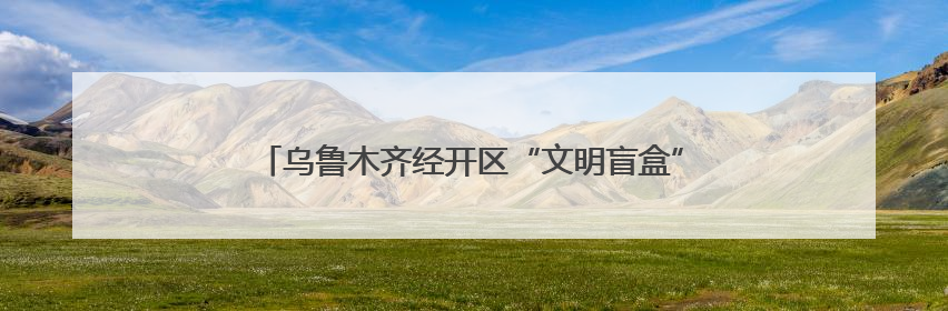 乌鲁木齐经开区“文明盲盒”活动倡导全民践行文明行为