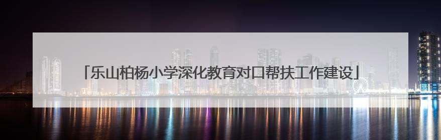 乐山柏杨小学深化教育对口帮扶工作建设
