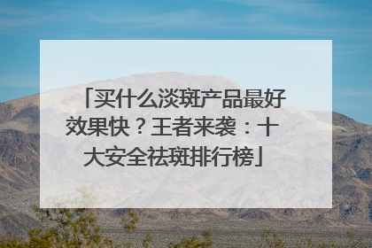 买什么淡斑产品最好效果快？王者来袭：十大安全祛斑排行榜