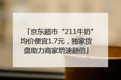 京东超市“211牛奶”均价便宜1.7元，独家货盘助力商家增速翻倍