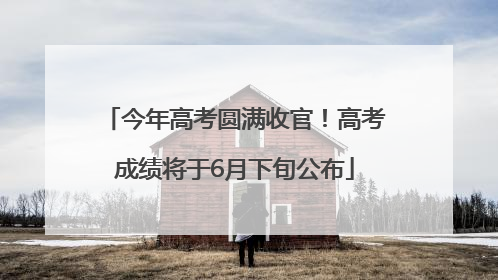 今年高考圆满收官！高考成绩将于6月下旬公布