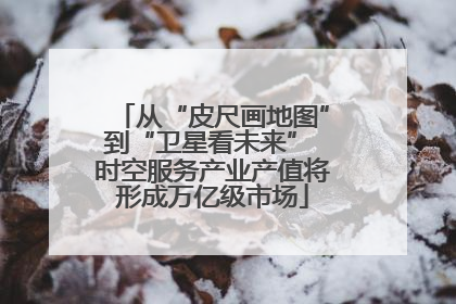 从“皮尺画地图”到“卫星看未来” 时空服务产业产值将形成万亿级市场
