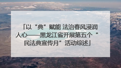 以“典”赋能 法治春风浸润人心——黑龙江省开展第五个“民法典宣传月”活动综述
