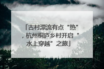 古村漂流有点“热”，杭州桐庐乡村开启“水上穿越”之旅