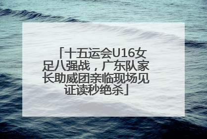 十五运会U16女足八强战，广东队家长助威团亲临现场见证读秒绝杀