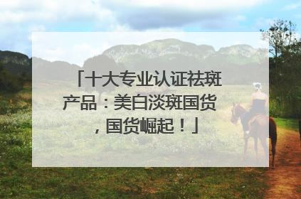 十大专业认证祛斑产品：美白淡斑国货，国货崛起！