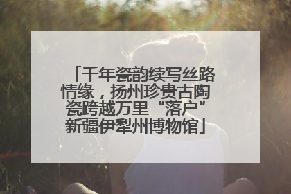 千年瓷韵续写丝路情缘，扬州珍贵古陶瓷跨越万里“落户”新疆伊犁州博物馆