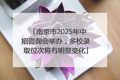 南京市2025年中招咨询会举办，多校录取位次将有明显变化
