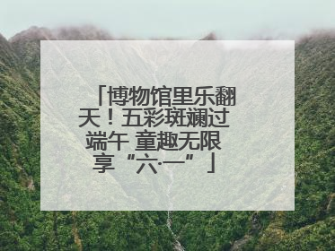 博物馆里乐翻天！五彩斑斓过端午 童趣无限享“六·一”
