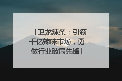 卫龙辣条：引领千亿辣味市场，勇做行业破局先锋