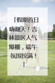 假期首日嗨翻天！吉林景区人气爆棚，端午氛围拉满！