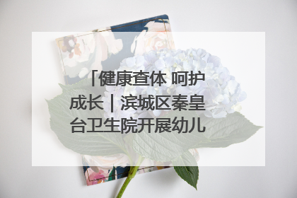 健康查体 呵护成长｜滨城区秦皇台卫生院开展幼儿园儿童健康体检