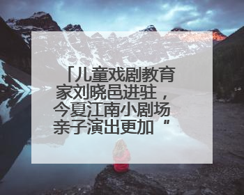 儿童戏剧教育家刘晓邑进驻，今夏江南小剧场亲子演出更加“小而美”