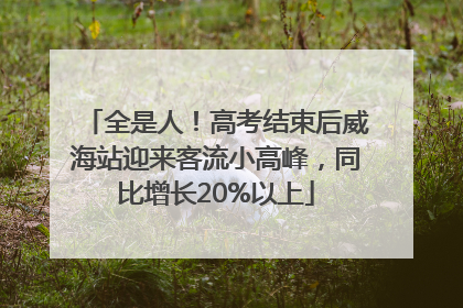 全是人！高考结束后威海站迎来客流小高峰，同比增长20%以上