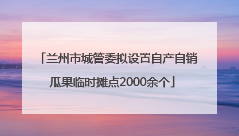 兰州市城管委拟设置自产自销瓜果临时摊点2000余个