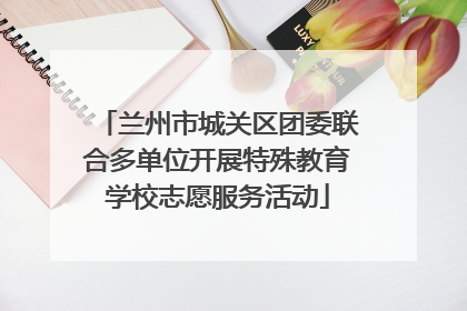 兰州市城关区团委联合多单位开展特殊教育学校志愿服务活动