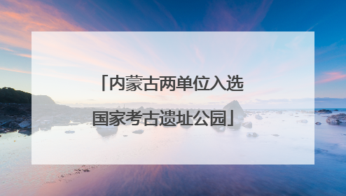 内蒙古两单位入选国家考古遗址公园