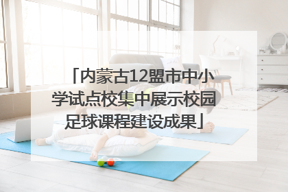 内蒙古12盟市中小学试点校集中展示校园足球课程建设成果