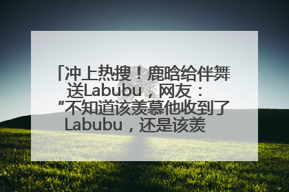 冲上热搜！鹿晗给伴舞送Labubu，网友：“不知道该羡慕他收到了Labubu，还是该羡慕鹿晗送他礼物”
