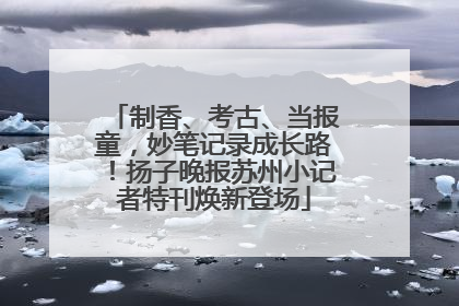 制香、考古、当报童，妙笔记录成长路！扬子晚报苏州小记者特刊焕新登场