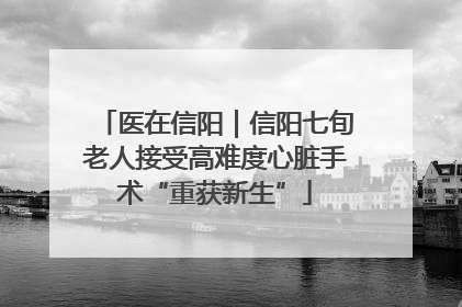 医在信阳｜信阳七旬老人接受高难度心脏手术“重获新生”