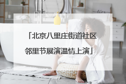 北京八里庄街道社区邻里节展演温情上演
