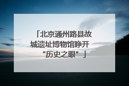 北京通州路县故城遗址博物馆睁开“历史之眼”