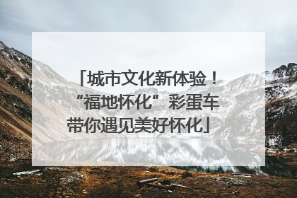 城市文化新体验！“福地怀化”彩蛋车带你遇见美好怀化