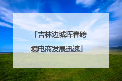 吉林边城珲春跨境电商发展迅速