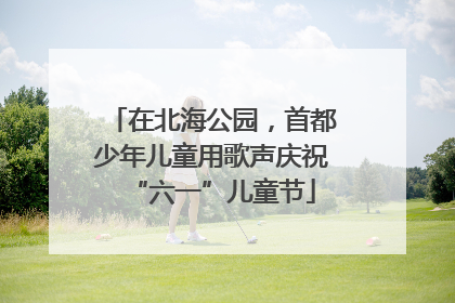 在北海公园，首都少年儿童用歌声庆祝“六一”儿童节