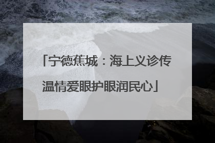 宁德蕉城：海上义诊传温情爱眼护眼润民心