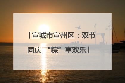 宣城市宣州区：双节同庆 “粽”享欢乐