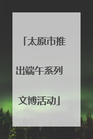 太原市推出端午系列文博活动