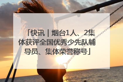 快讯｜烟台1人、2集体获评全国优秀少先队辅导员、集体荣誉称号