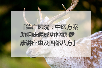 德广医院：中医方案助姐妹俩成功控糖 健康讲座惠及四邻八方