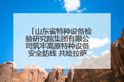 山东省特种设备检验研究院集团有限公司筑牢高原特种设备安全防线 共绘拉萨美好生活画卷