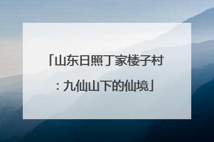 山东日照丁家楼子村：九仙山下的仙境