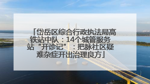 岱岳区综合行政执法局高铁站中队：14个城管服务站“开诊记”：把脉社区疑难杂症开出治理良方