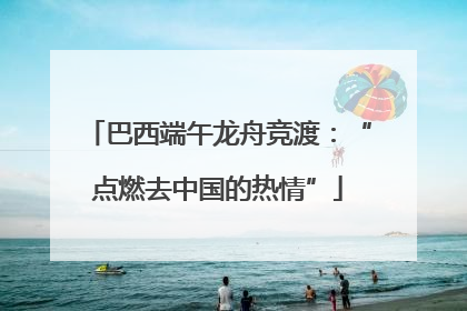 巴西端午龙舟竞渡：“点燃去中国的热情”