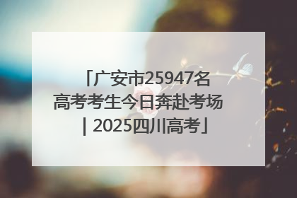广安市25947名高考考生今日奔赴考场｜2025四川高考