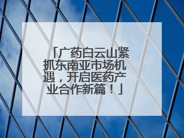 广药白云山紧抓东南亚市场机遇，开启医药产业合作新篇！