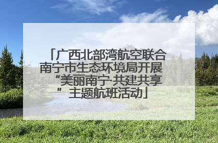 广西北部湾航空联合南宁市生态环境局开展“美丽南宁·共建共享”主题航班活动