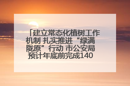 建立常态化植树工作机制 扎实推进“绿满陇原”行动 市公安局预计年底前完成1402亩绿化任务